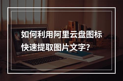 如何利用阿里云盘图标快速提取图片文字？
