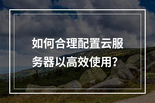 如何合理配置云服务器以高效使用？