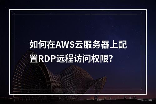 如何在AWS云服务器上配置RDP远程访问权限？
