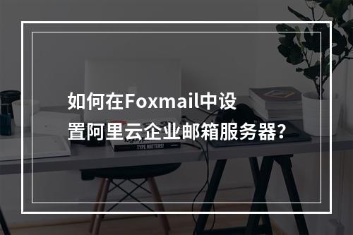 如何在Foxmail中设置阿里云企业邮箱服务器？