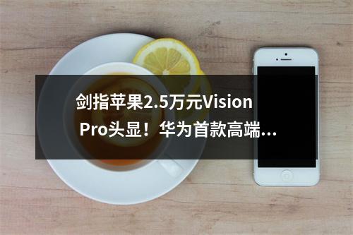 剑指苹果2.5万元Vision Pro头显!华为首款高端MR/VR设备下周发布