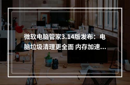 微软电脑管家3.14版发布:电脑垃圾清理更全面 内存加速一键提升性能