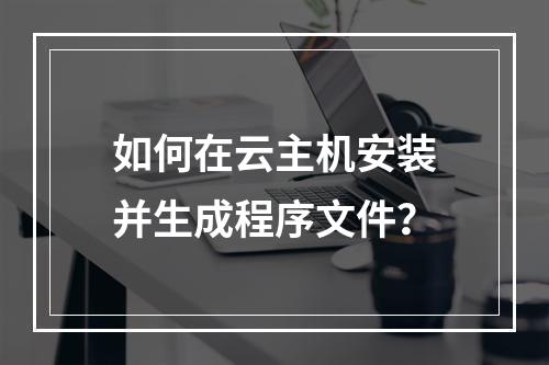 如何在云主机安装并生成程序文件？
