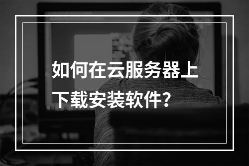 如何在云服务器上下载安装软件？