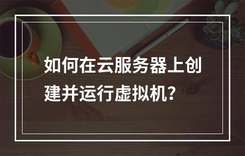 如何在云服务器上创建并运行虚拟机？