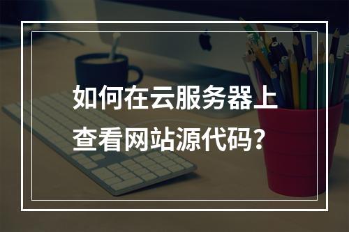 如何在云服务器上查看网站源代码？