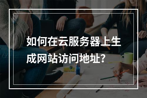如何在云服务器上生成网站访问地址？