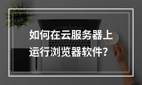 如何在云服务器上运行浏览器软件？