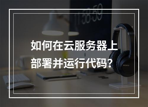 如何在云服务器上部署并运行代码？