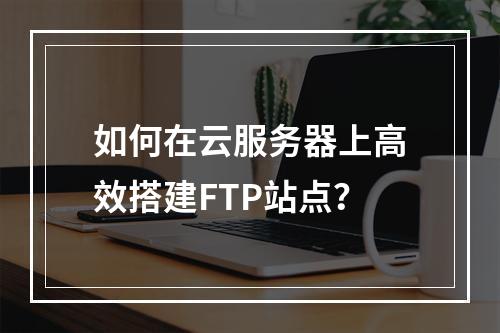如何在云服务器上高效搭建FTP站点？