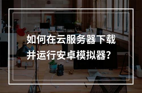 如何在云服务器下载并运行安卓模拟器？