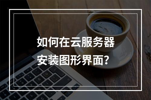 如何在云服务器安装图形界面？