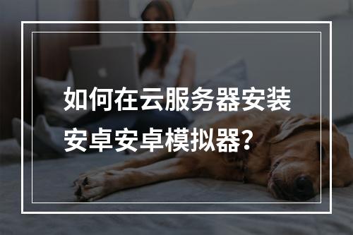 如何在云服务器安装安卓安卓模拟器？
