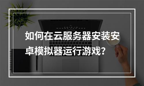 如何在云服务器安装安卓模拟器运行游戏？