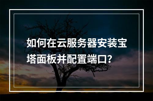 如何在云服务器安装宝塔面板并配置端口？