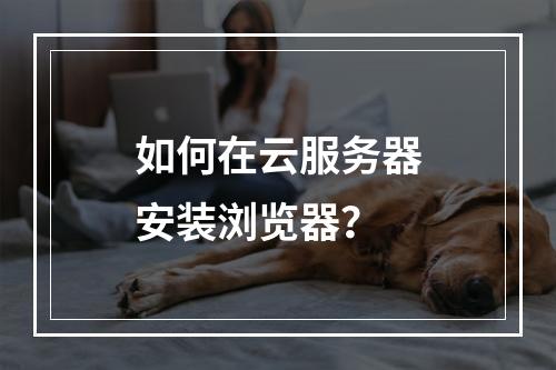 如何在云服务器安装浏览器？
