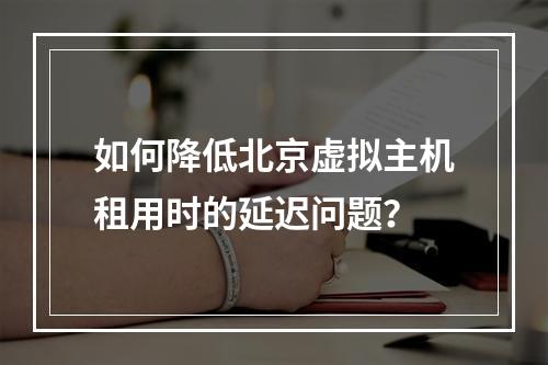 如何降低北京虚拟主机租用时的延迟问题?