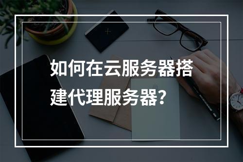 如何在云服务器搭建代理服务器？