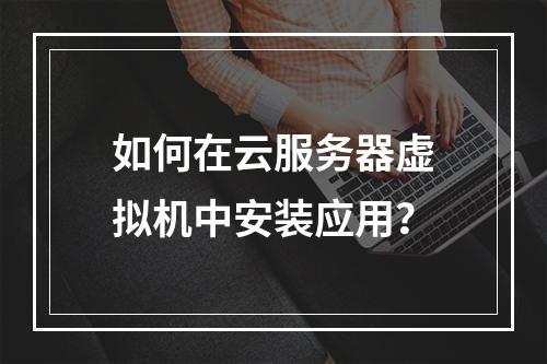 如何在云服务器虚拟机中安装应用？