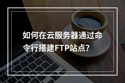 如何在云服务器通过命令行搭建FTP站点？