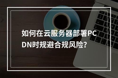 如何在云服务器部署PCDN时规避合规风险？