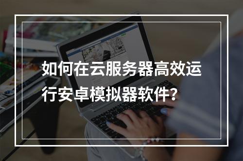 如何在云服务器高效运行安卓模拟器软件？