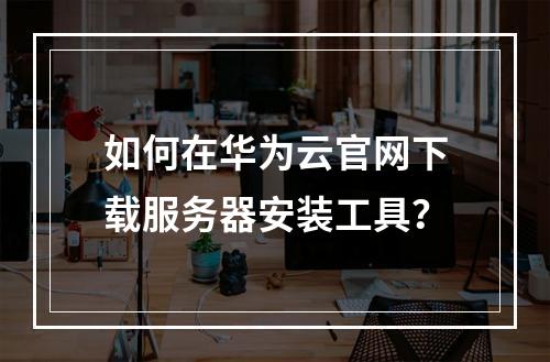 如何在华为云官网下载服务器安装工具？
