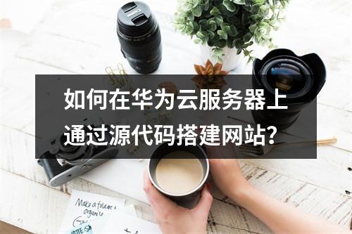 如何在华为云服务器上通过源代码搭建网站？