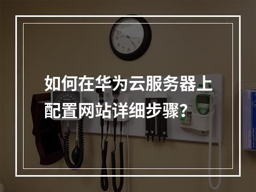 如何在华为云服务器上配置网站详细步骤？