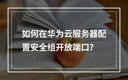 如何在华为云服务器配置安全组开放端口？