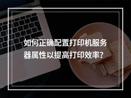 如何正确配置打印机服务器属性以提高打印效率?