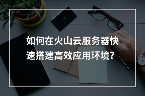 如何在火山云服务器快速搭建高效应用环境？