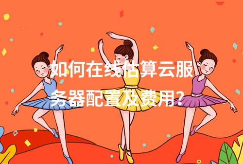 如何在线估算云服务器配置及费用？