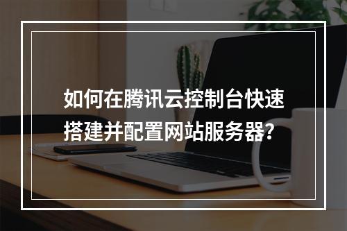 如何在腾讯云控制台快速搭建并配置网站服务器？
