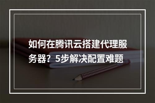 如何在腾讯云搭建代理服务器？5步解决配置难题