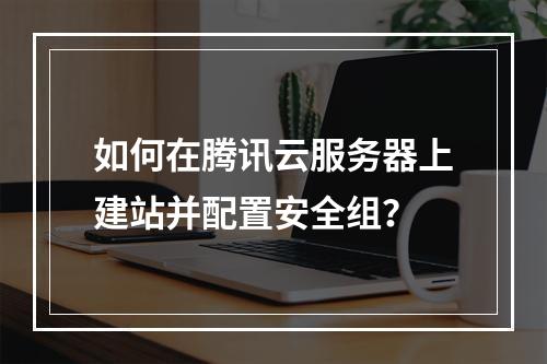 如何在腾讯云服务器上建站并配置安全组？