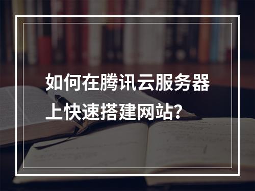 如何在腾讯云服务器上快速搭建网站？