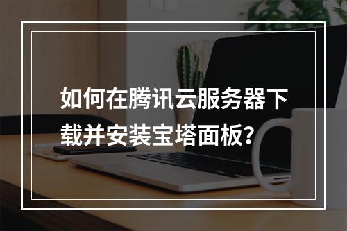 如何在腾讯云服务器下载并安装宝塔面板？