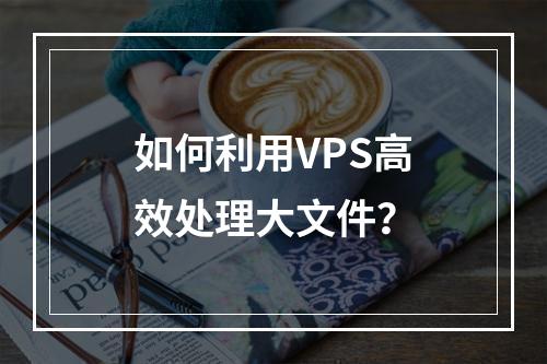 如何利用VPS高效处理大文件?