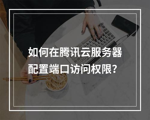 如何在腾讯云服务器配置端口访问权限？