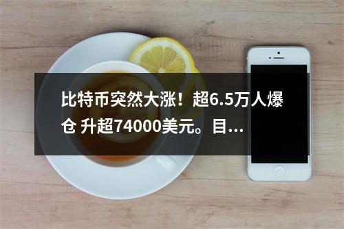 比特币突然大涨!超6.5万人爆仓 升超74000美元。目前升破71000美元/枚