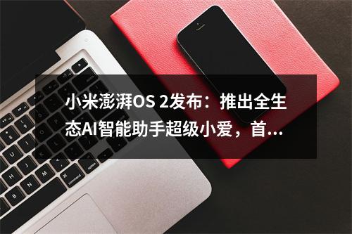 小米澎湃OS 2发布:推出全生态AI智能助手超级小爱,首批机型将开启Beta招募