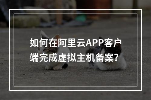 如何在阿里云APP客户端完成虚拟主机备案？