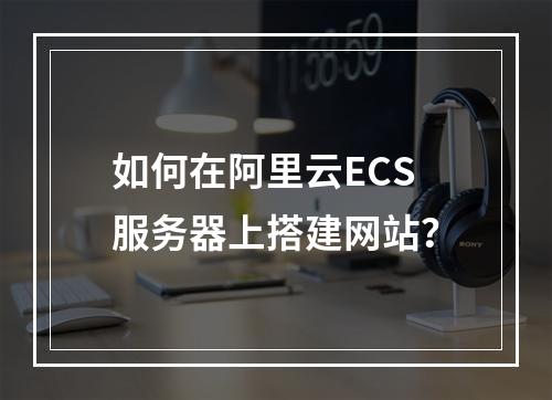 如何在阿里云ECS服务器上搭建网站？