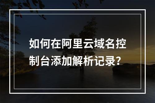 如何在阿里云域名控制台添加解析记录？