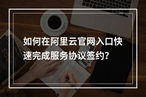 如何在阿里云官网入口快速完成服务协议签约？