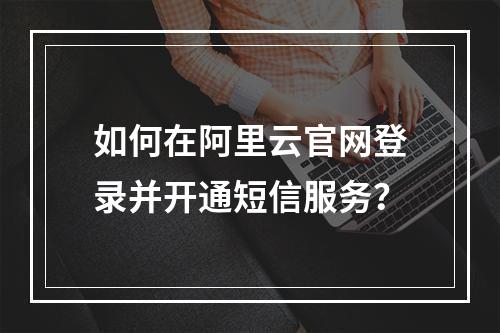 如何在阿里云官网登录并开通短信服务？