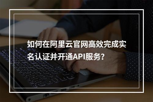 如何在阿里云官网高效完成实名认证并开通API服务？