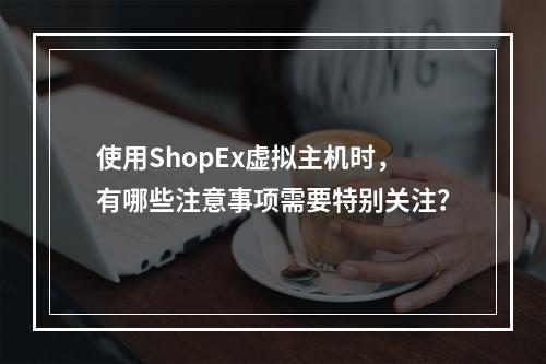 使用ShopEx虚拟主机时,有哪些注意事项需要特别关注?