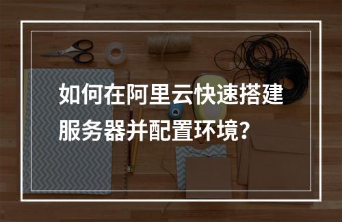 如何在阿里云快速搭建服务器并配置环境？